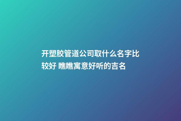 开塑胶管道公司取什么名字比较好 瞧瞧寓意好听的吉名-第1张-公司起名-玄机派